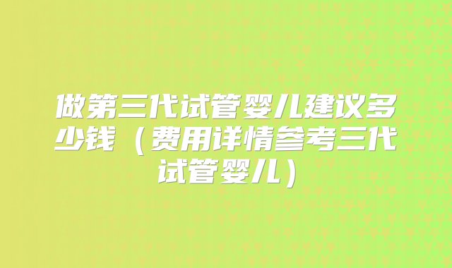 做第三代试管婴儿建议多少钱（费用详情参考三代试管婴儿）