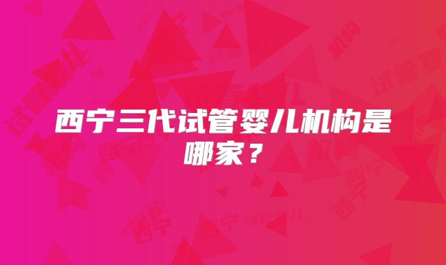 西宁三代试管婴儿机构是哪家？