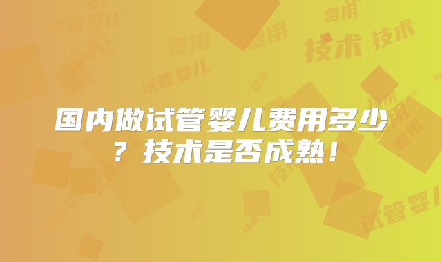 国内做试管婴儿费用多少？技术是否成熟！