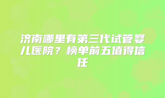 济南哪里有第三代试管婴儿医院？榜单前五值得信任