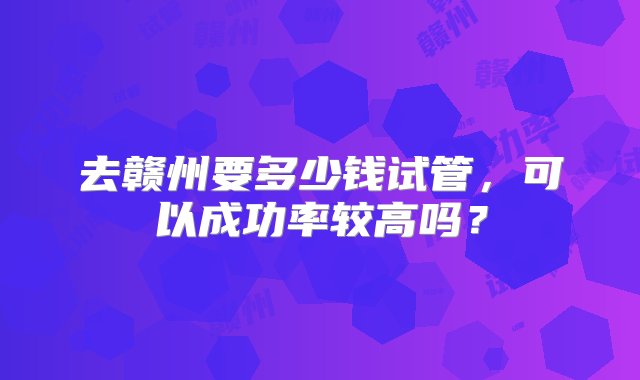 去赣州要多少钱试管，可以成功率较高吗？