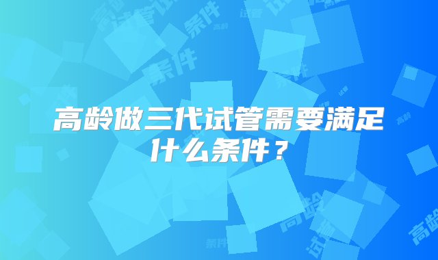 高龄做三代试管需要满足什么条件？