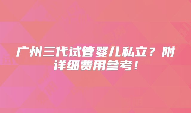 广州三代试管婴儿私立？附详细费用参考！