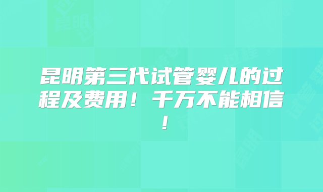 昆明第三代试管婴儿的过程及费用！千万不能相信！