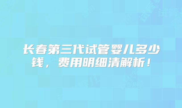 长春第三代试管婴儿多少钱，费用明细清解析！