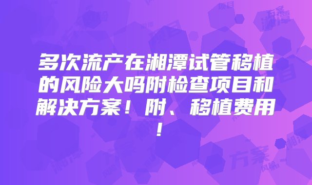 多次流产在湘潭试管移植的风险大吗附检查项目和解决方案！附、移植费用！