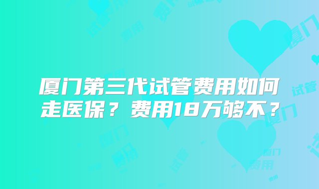 厦门第三代试管费用如何走医保？费用18万够不？