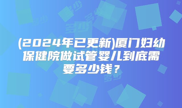 (2024年已更新)厦门妇幼保健院做试管婴儿到底需要多少钱？