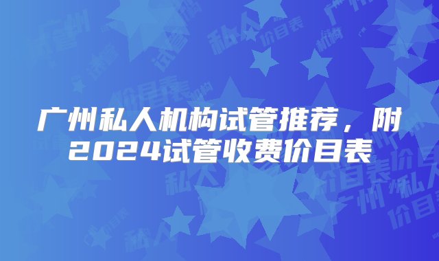 广州私人机构试管推荐，附2024试管收费价目表