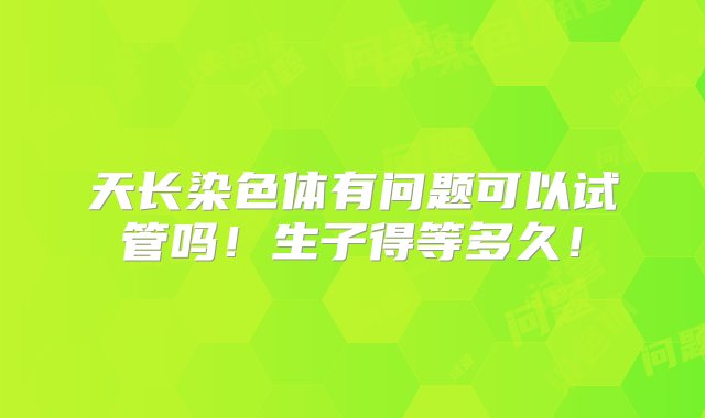 天长染色体有问题可以试管吗！生子得等多久！