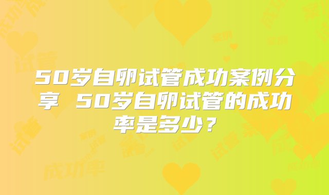 50岁自卵试管成功案例分享 50岁自卵试管的成功率是多少？