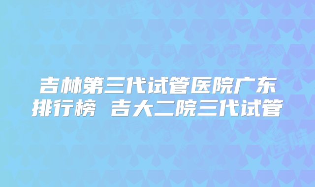 吉林第三代试管医院广东排行榜 吉大二院三代试管