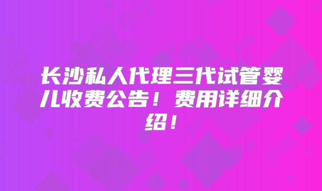 长沙私人代理三代试管婴儿收费公告！费用详细介绍！