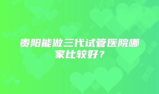 贵阳能做三代试管医院哪家比较好？