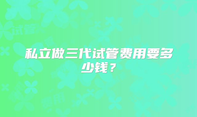 私立做三代试管费用要多少钱？