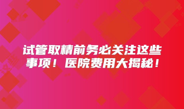 试管取精前务必关注这些事项！医院费用大揭秘！