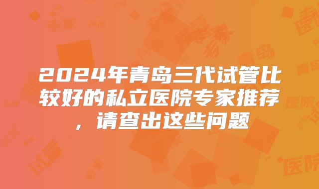 2024年青岛三代试管比较好的私立医院专家推荐，请查出这些问题