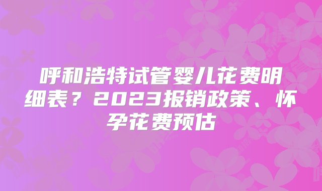 呼和浩特试管婴儿花费明细表？2023报销政策、怀孕花费预估