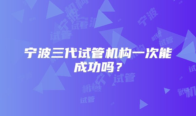 宁波三代试管机构一次能成功吗？