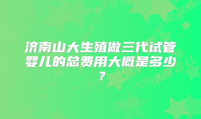 济南山大生殖做三代试管婴儿的总费用大概是多少？