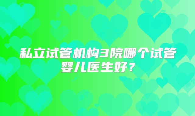 私立试管机构3院哪个试管婴儿医生好？