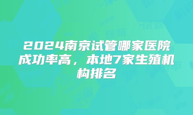 2024南京试管哪家医院成功率高，本地7家生殖机构排名