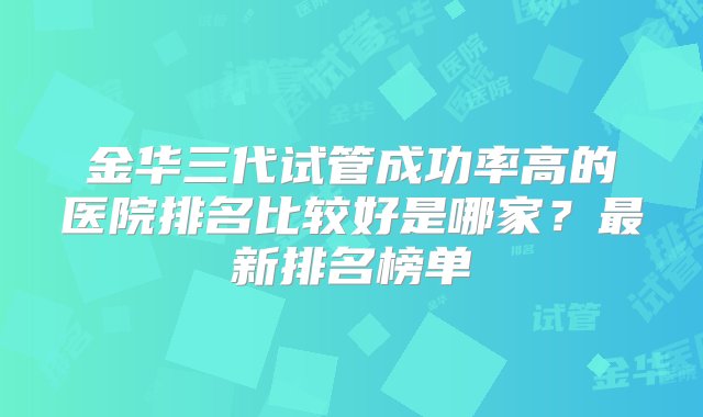 金华三代试管成功率高的医院排名比较好是哪家？最新排名榜单