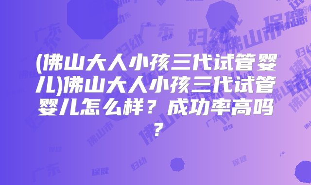 (佛山大人小孩三代试管婴儿)佛山大人小孩三代试管婴儿怎么样？成功率高吗？