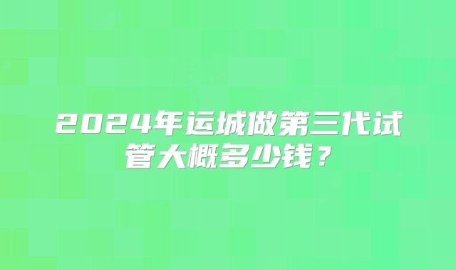 2024年运城做第三代试管大概多少钱？