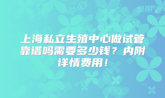 上海私立生殖中心做试管靠谱吗需要多少钱？内附详情费用！