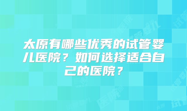 太原有哪些优秀的试管婴儿医院？如何选择适合自己的医院？