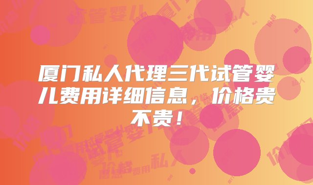 厦门私人代理三代试管婴儿费用详细信息，价格贵不贵！