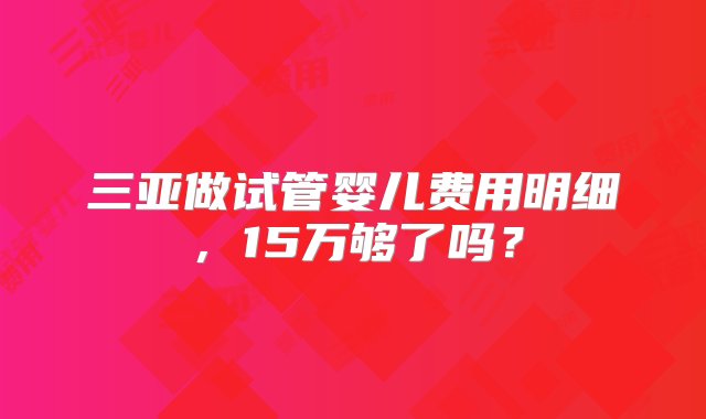 三亚做试管婴儿费用明细，15万够了吗？