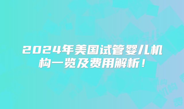 2024年美国试管婴儿机构一览及费用解析！