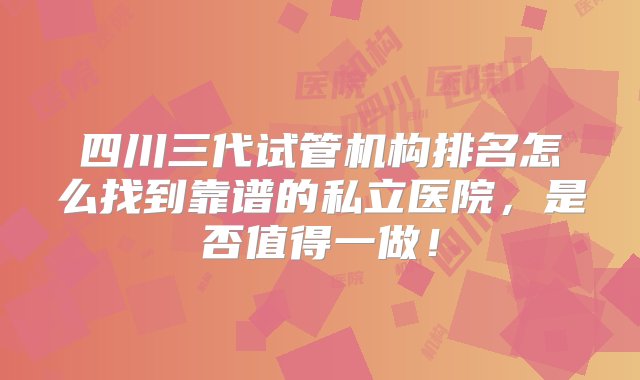 四川三代试管机构排名怎么找到靠谱的私立医院，是否值得一做！