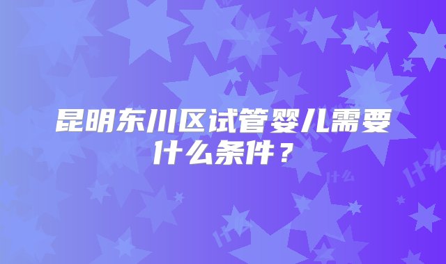 昆明东川区试管婴儿需要什么条件？