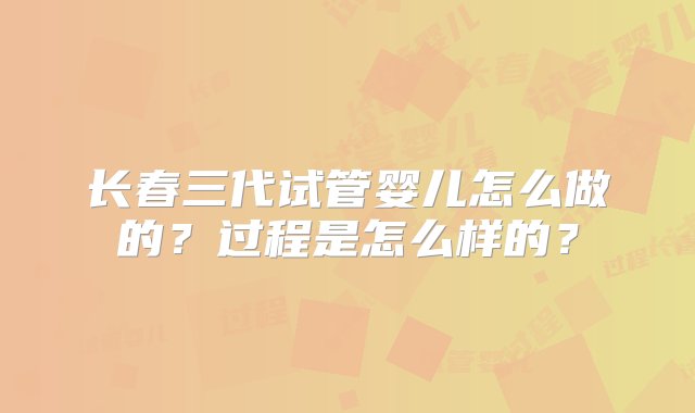 长春三代试管婴儿怎么做的？过程是怎么样的？