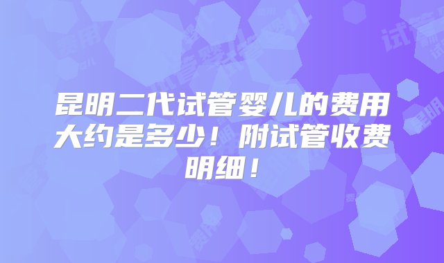 昆明二代试管婴儿的费用大约是多少！附试管收费明细！