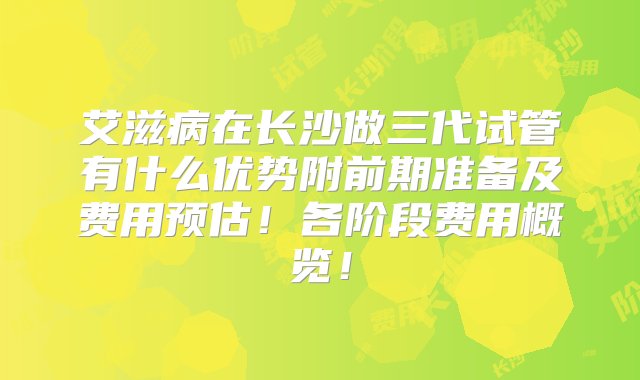 艾滋病在长沙做三代试管有什么优势附前期准备及费用预估！各阶段费用概览！