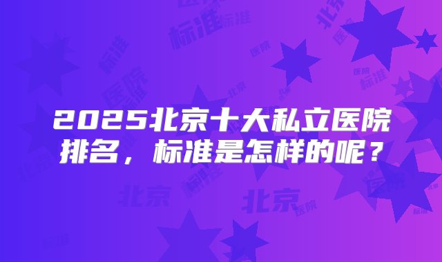 2025北京十大私立医院排名，标准是怎样的呢？