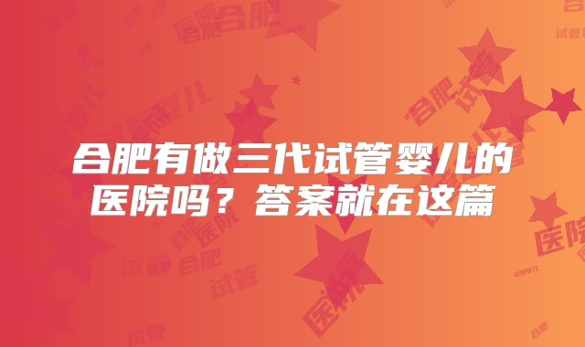 合肥有做三代试管婴儿的医院吗？答案就在这篇