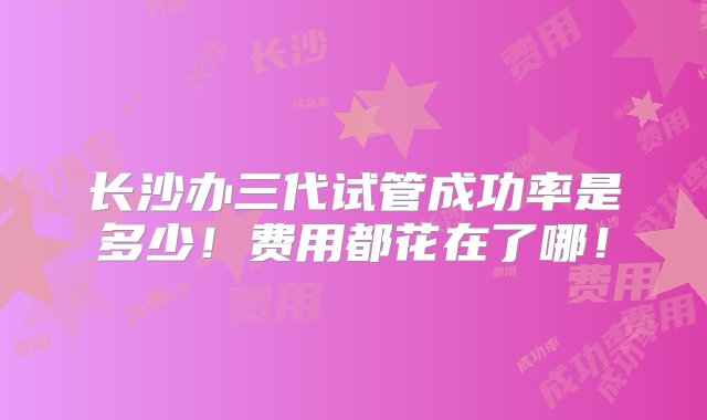 长沙办三代试管成功率是多少！费用都花在了哪！