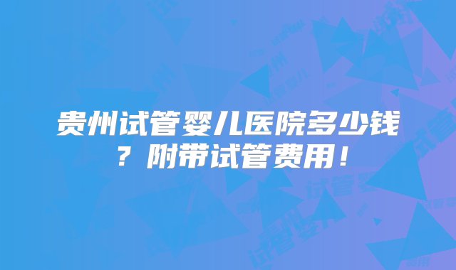 贵州试管婴儿医院多少钱？附带试管费用！