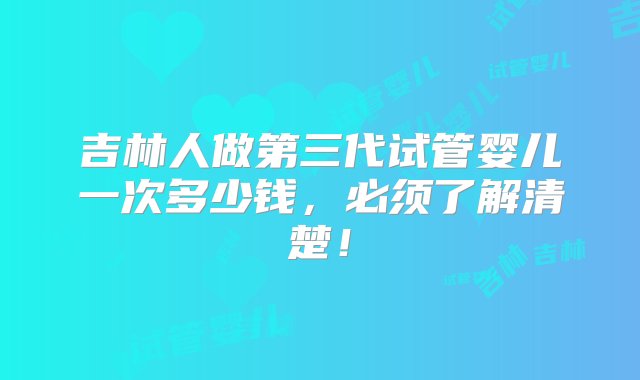 吉林人做第三代试管婴儿一次多少钱，必须了解清楚！