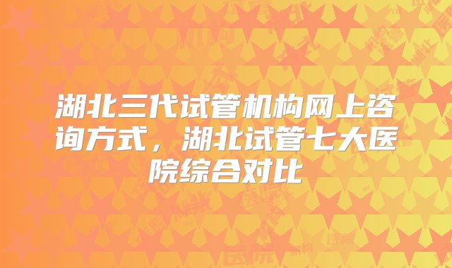 湖北三代试管机构网上咨询方式，湖北试管七大医院综合对比