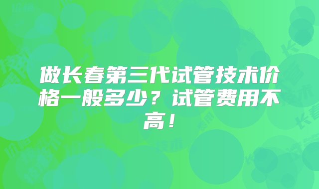 做长春第三代试管技术价格一般多少？试管费用不高！