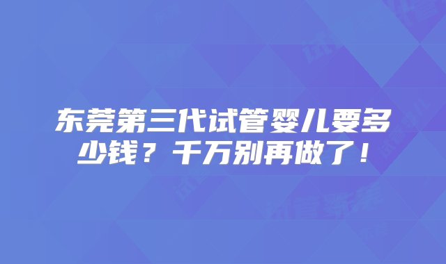 东莞第三代试管婴儿要多少钱？千万别再做了！