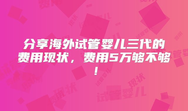 分享海外试管婴儿三代的费用现状，费用5万够不够！