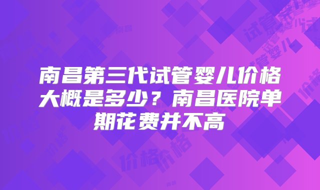 南昌第三代试管婴儿价格大概是多少？南昌医院单期花费并不高