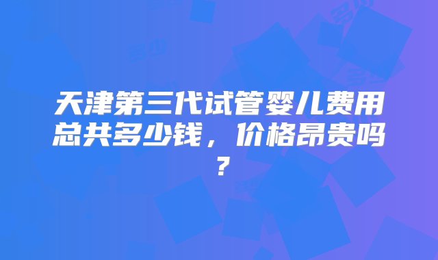 天津第三代试管婴儿费用总共多少钱，价格昂贵吗？